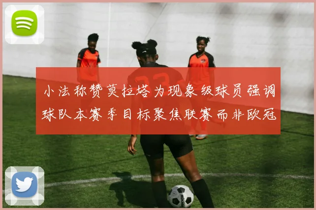 小法称赞莫拉塔为现象级球员强调球队本赛季目标聚焦联赛而非欧冠