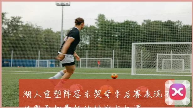 湖人重塑阵容东契奇季后赛表现不佳需承担责任的挑战与机遇