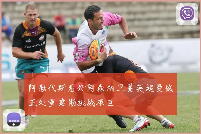 阿勒代斯看好阿森纳卫冕英超曼城正处重建期挑战艰巨