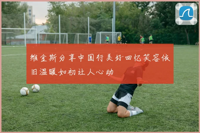 维金斯分享中国行美好回忆笑容依旧温暖如初让人心动