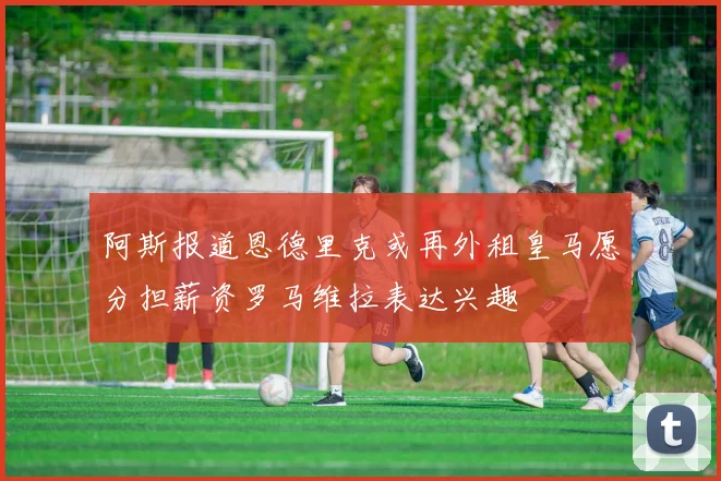 阿斯报道恩德里克或再外租皇马愿分担薪资罗马维拉表达兴趣