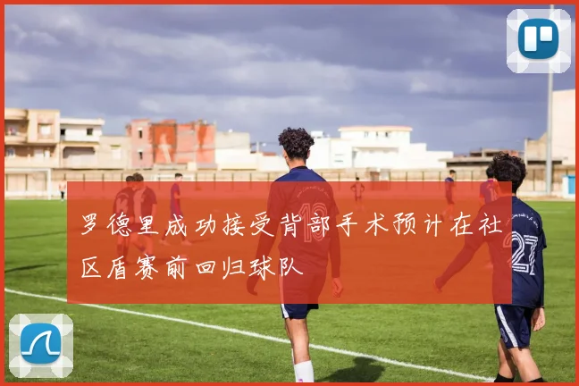 罗德里成功接受背部手术预计在社区盾赛前回归球队