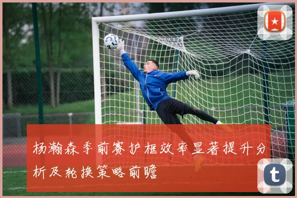 杨瀚森季前赛护框效率显著提升分析及轮换策略前瞻