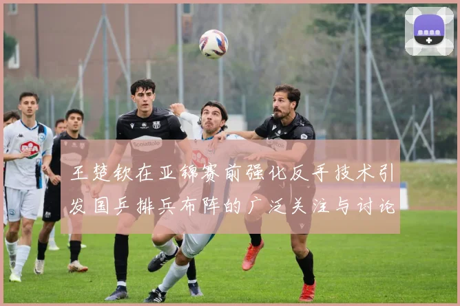 王楚钦在亚锦赛前强化反手技术引发国乒排兵布阵的广泛关注与讨论