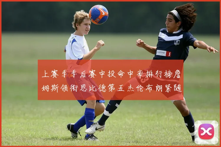 上赛季季后赛中投命中率排行榜詹姆斯领衔恩比德第五杰伦布朗紧随其后