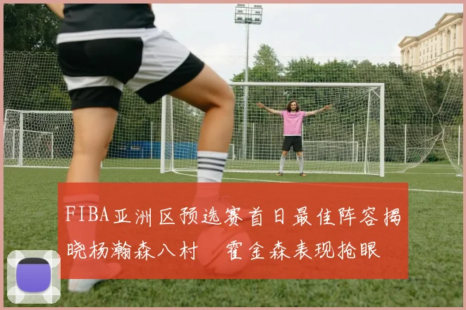 FIBA亚洲区预选赛首日最佳阵容揭晓杨瀚森八村塁霍金森表现抢眼