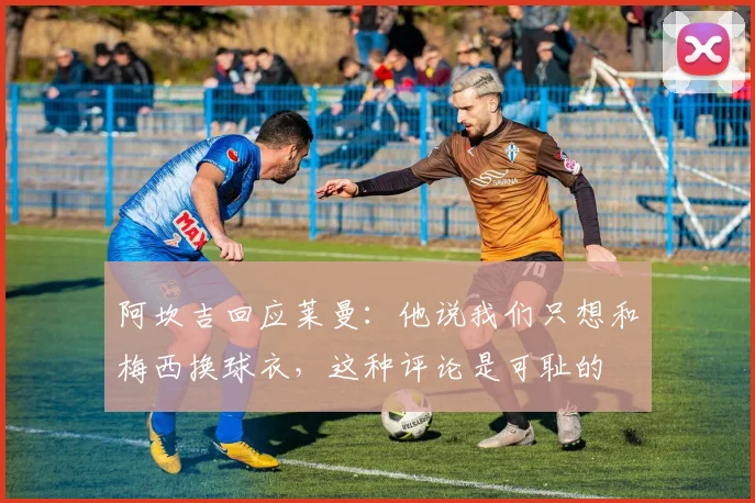 阿坎吉回应莱曼：他说我们只想和梅西换球衣，这种评论是可耻的