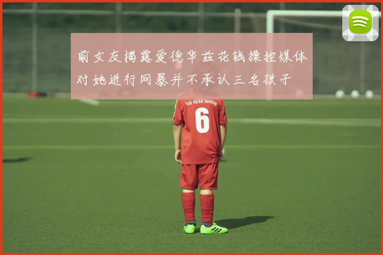 前女友揭露爱德华兹花钱操控媒体对她进行网暴并不承认三名孩子