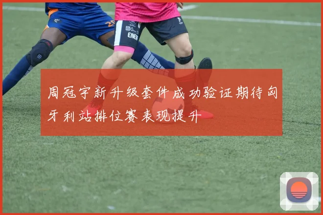周冠宇新升级套件成功验证期待匈牙利站排位赛表现提升