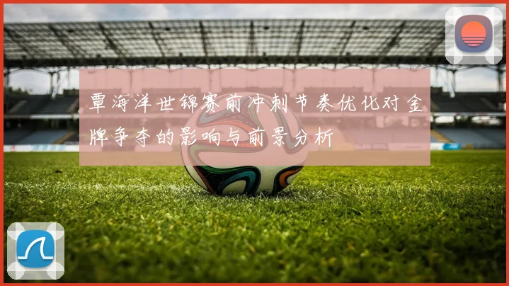 覃海洋世锦赛前冲刺节奏优化对金牌争夺的影响与前景分析